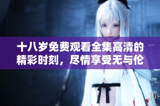 十八岁免费观看全集高清的精彩时刻，尽情享受无与伦比的视觉盛宴！