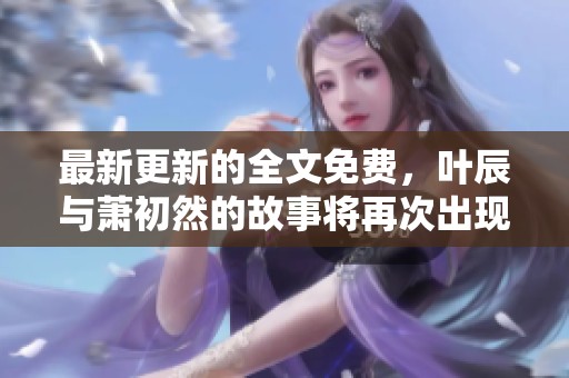 最新更新的全文免费，叶辰与萧初然的故事将再次出现在您的眼前