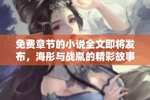 免费章节的小说全文即将发布，海彤与战胤的精彩故事不容错过