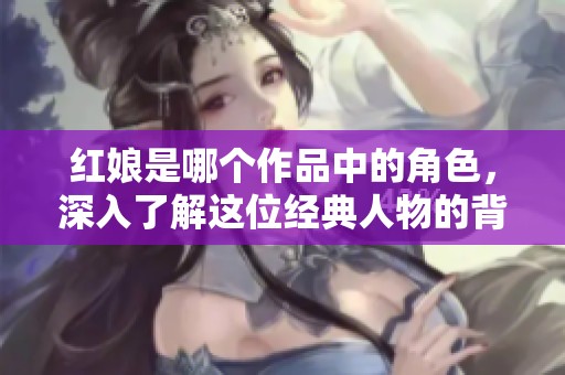 红娘是哪个作品中的角色，深入了解这位经典人物的背后故事