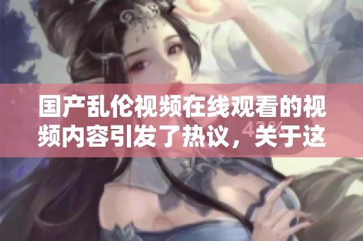 国产乱伦视频在线观看的视频内容引发了热议，关于这些现象的讨论不断升温。