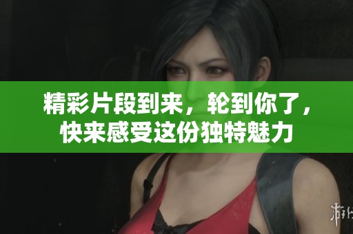 精彩片段到来，轮到你了，快来感受这份独特魅力