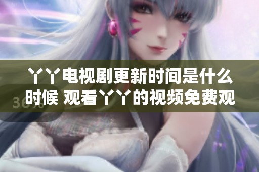 丫丫电视剧更新时间是什么时候 观看丫丫的视频免费观看需要注意哪些事项