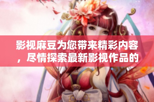 影视麻豆为您带来精彩内容，尽情探索最新影视作品的无尽魅力