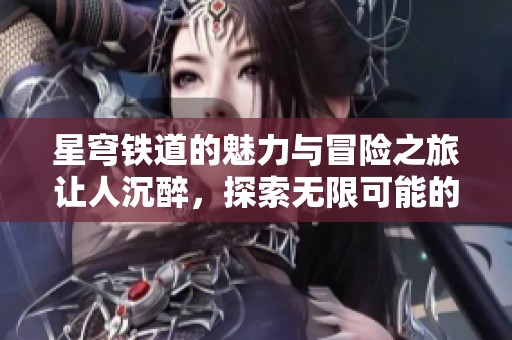 星穹铁道的魅力与冒险之旅让人沉醉，探索无限可能的奇幻世界