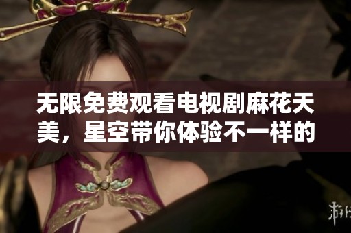 无限免费观看电视剧麻花天美，星空带你体验不一样的奇幻之旅