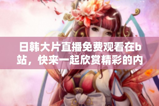 日韩大片直播免费观看在b站，快来一起欣赏精彩的内容吧