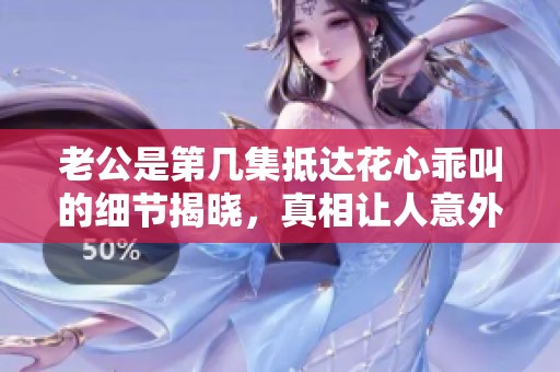 老公是第几集抵达花心乖叫的细节揭晓，真相让人意外惊喜
