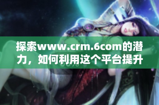 探索www.crm.6com的潜力，如何利用这个平台提升客户关系管理效率