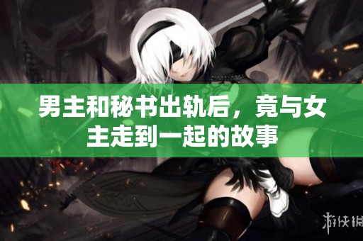 男主和秘书出轨后，竟与女主走到一起的故事