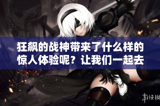 狂飙的战神带来了什么样的惊人体验呢？让我们一起去探索这场战斗的魅力吧！