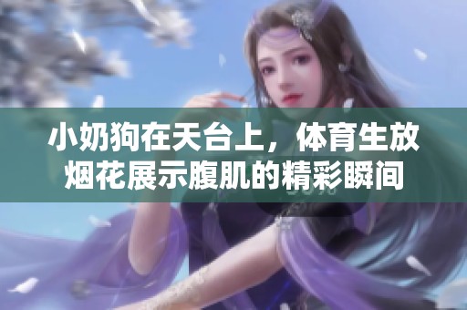 小奶狗在天台上，**生放烟花展示腹肌的精彩瞬间