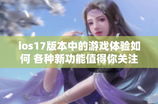 ios17版本中的游戏体验如何 各种新功能值得你关注与尝试