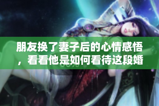 朋友换了妻子后的心情感悟，看看他是如何看待这段婚姻的转变的