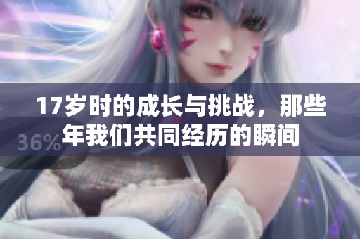 17岁时的成长与挑战，那些年我们共同经历的瞬间