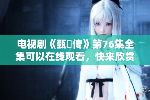 电视剧《甄嬛传》第76集全集可以在线观看，快来欣赏这一经典剧集吧