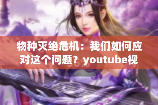 物种灭绝危机：我们如何应对这个问题？youtube视频探讨了重要性。