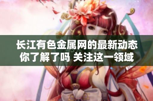 长江有色金属网的最新动态你了解了吗 关注这一领域的新闻报道不可或缺