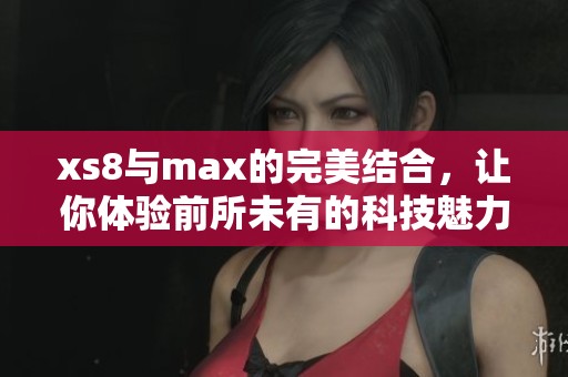 xs8与max的完美结合，让你体验前所未有的科技魅力与性能提升