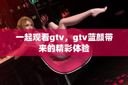 一起观看gtv，gtv蓝颜带来的精彩体验