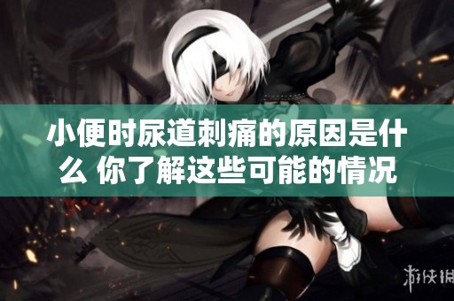 小便时尿道刺痛的原因是什么 你了解这些可能的情况吗