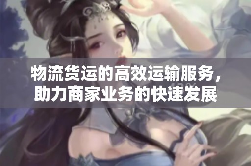 物流货运的高效运输服务，助力商家业务的快速发展