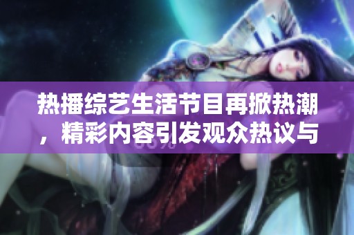 热播综艺生活节目再掀热潮，精彩内容引发观众热议与关注