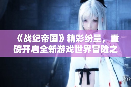 《战纪帝国》精彩纷呈，重磅开启全新游戏世界冒险之旅