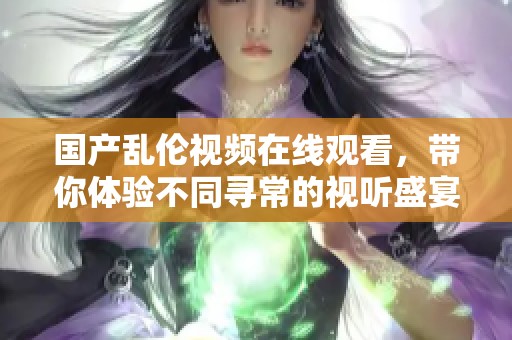 国产乱伦视频在线观看，带你体验不同寻常的视听盛宴与情感冲击。