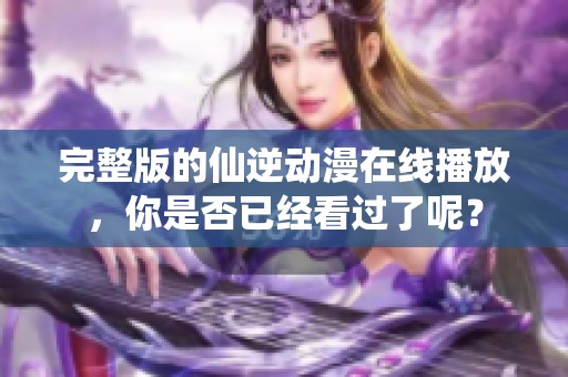 完整版的仙逆动漫在线播放，你是否已经看过了呢？
