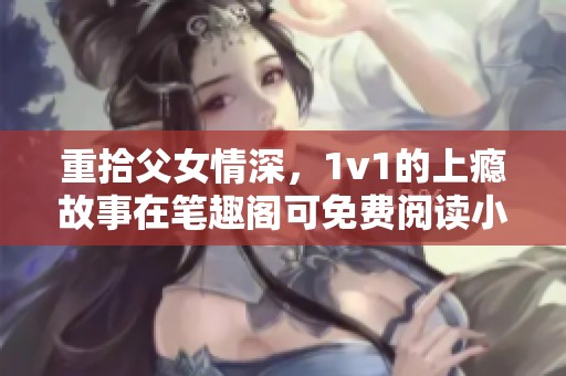 重拾父女情深，1v1的上瘾故事在笔趣阁可免费阅读小说