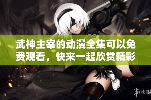 武神主宰的动漫全集可以免费观看，快来一起欣赏精彩内容吧
