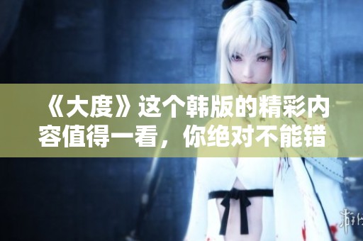 《大度》这个韩版的精彩内容值得一看，你绝对不能错过它的魅力！