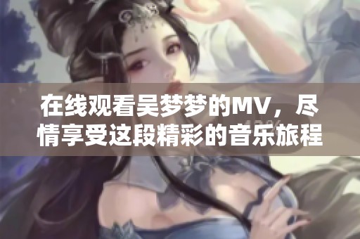 在线观看吴梦梦的MV，尽情享受这段精彩的音乐旅程