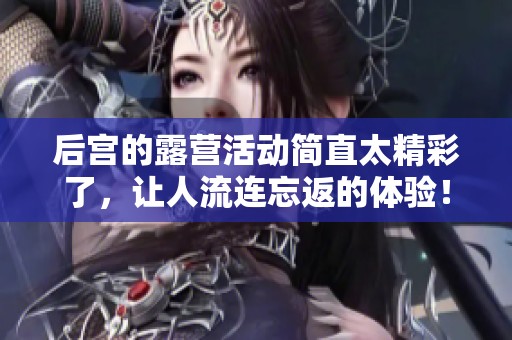 后宫的露营活动简直太精彩了，让人流连忘返的体验！