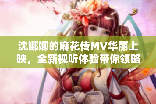 沈娜娜的麻花传MV华丽上映，全新视听体验带你领略别样魅力！