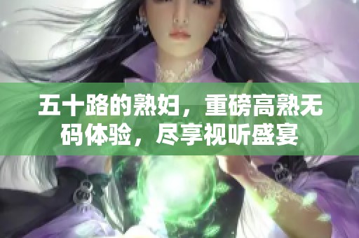 五十路的**，重磅高熟**体验，尽享视听盛宴