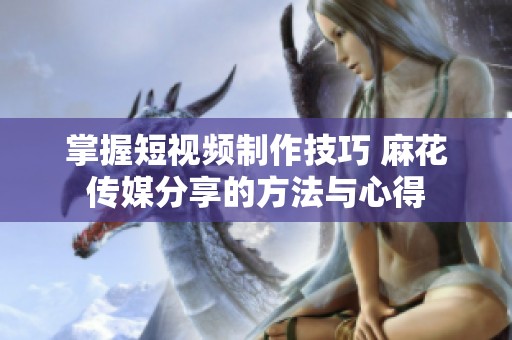 掌握短视频制作技巧 麻花传媒分享的方法与心得