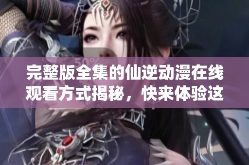 完整版全集的仙逆动漫在线观看方式揭秘，快来体验这一精彩旅程！