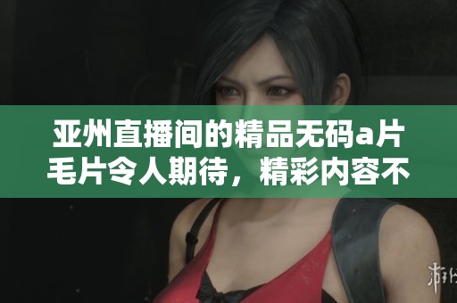 亚州直播间的精品******令人期待，精彩内容不容错过