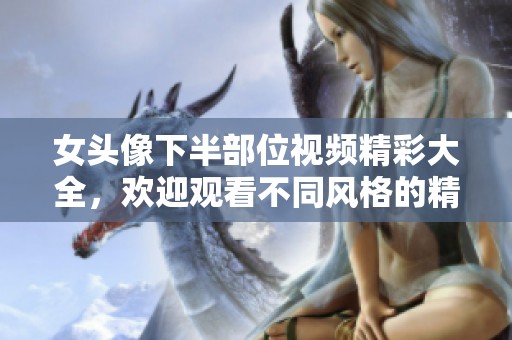 女头像下半部位视频精彩大全，欢迎观看不同风格的精彩片段