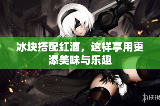 冰块搭配红酒，这样享用更添美味与乐趣