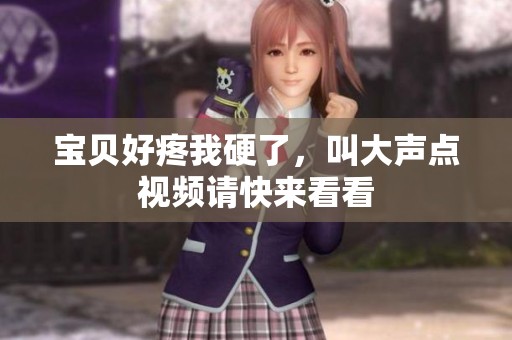 宝贝好疼我硬了，叫大声点视频请快来看看