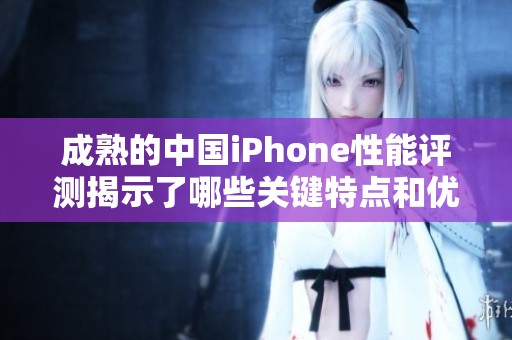 成熟的中国iPhone性能评测揭示了哪些关键特点和优势呢