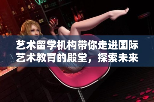 艺术留学机构带你走进国际艺术教育的殿堂，探索未来无限可能性