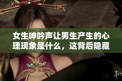 女生呻吟声让男生产生的心理现象是什么，这背后隐藏着什么样的情感？
