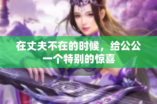 在丈夫不在的时候，给公公一个特别的惊喜
