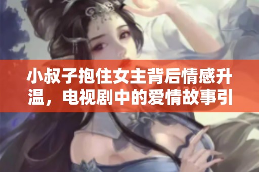 小叔子抱住女主背后情感升温，电视剧中的爱情故事引人入胜