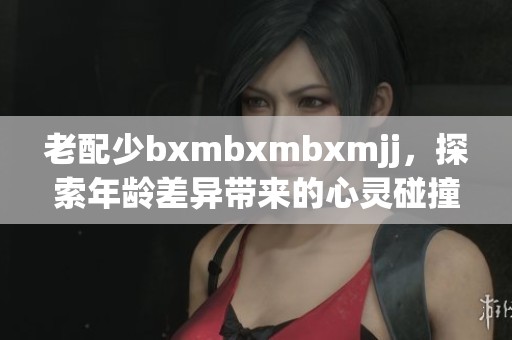 老配少bxmbxmbxmjj，探索年龄差异带来的心灵碰撞与新鲜体验