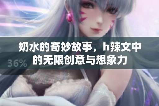 奶水的奇妙故事，h辣文中的无限创意与想象力